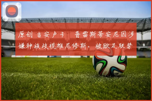 原创 吉安卢卡・普雷斯蒂安尼因涉嫌种族歧视维尼修斯，被欧足联禁赛