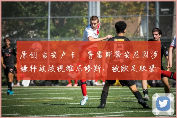 原创 吉安卢卡・普雷斯蒂安尼因涉嫌种族歧视维尼修斯，被欧足联禁赛