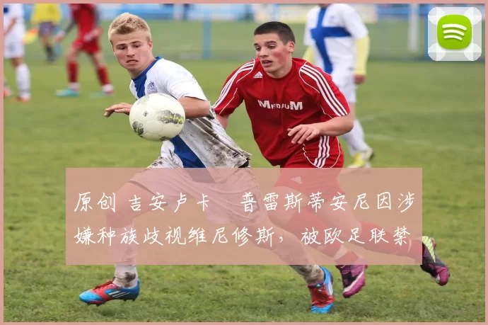 原创 吉安卢卡・普雷斯蒂安尼因涉嫌种族歧视维尼修斯,被欧足联禁赛