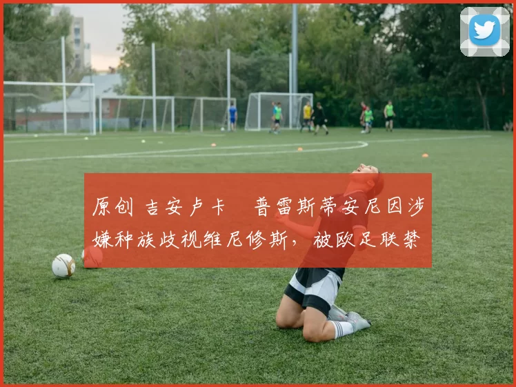 原创 吉安卢卡・普雷斯蒂安尼因涉嫌种族歧视维尼修斯,被欧足联禁赛