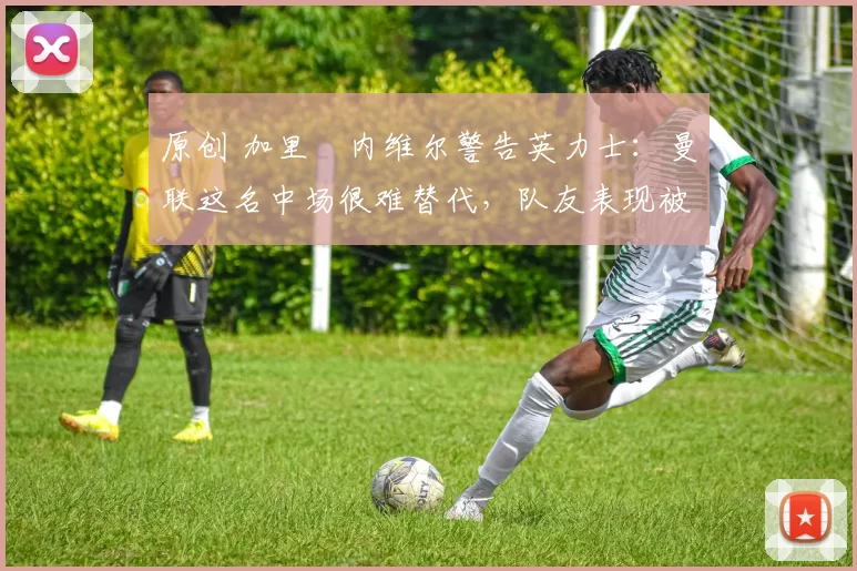 原创 加里・内维尔警告英力士:曼联这名中场很难替代,队友表现被赞 “离谱”