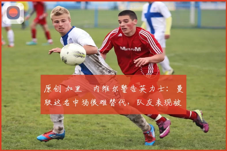 原创 加里・内维尔警告英力士:曼联这名中场很难替代,队友表现被赞 “离谱”