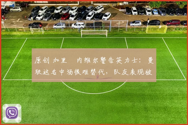 原创 加里・内维尔警告英力士：曼联这名中场很难替代，队友表现被赞 “离谱”