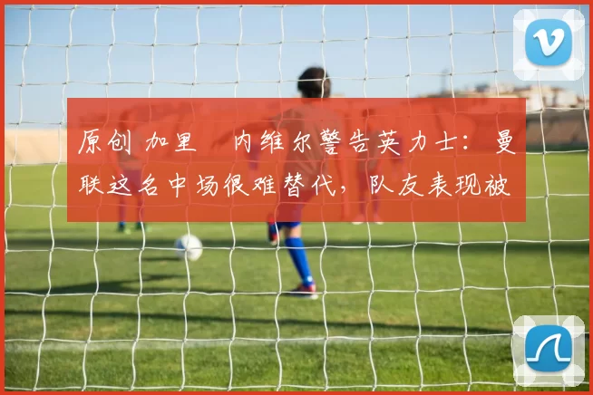 原创 加里・内维尔警告英力士：曼联这名中场很难替代，队友表现被赞 “离谱”