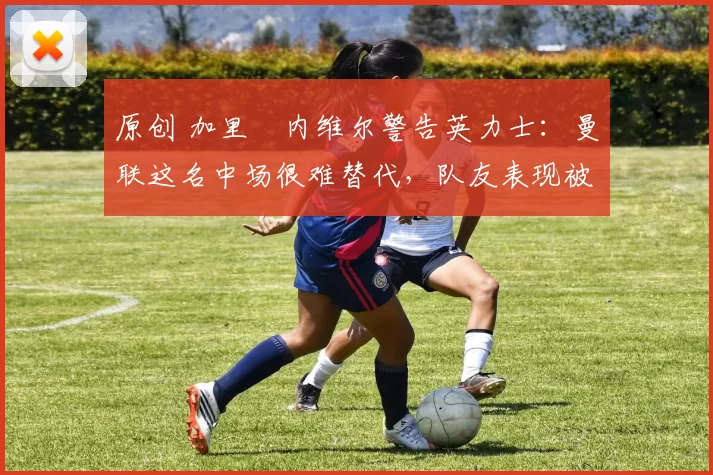 原创 加里・内维尔警告英力士：曼联这名中场很难替代，队友表现被赞 “离谱”