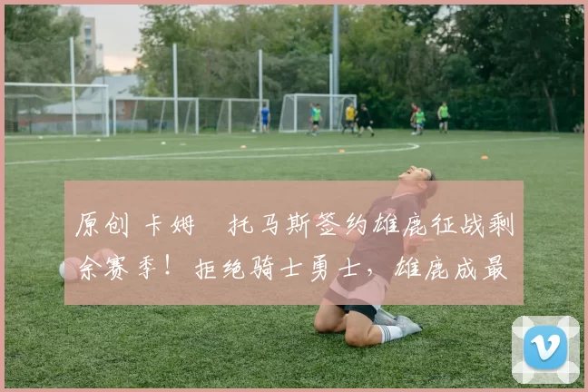 原创 卡姆・托马斯签约雄鹿征战剩余赛季！拒绝骑士勇士，雄鹿成最优选