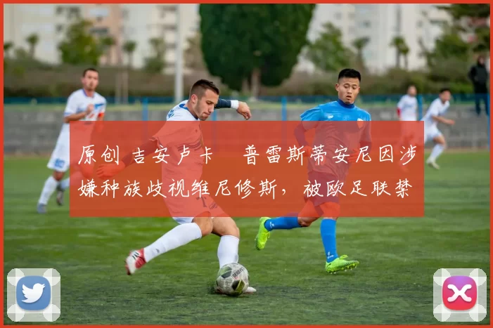 原创 吉安卢卡・普雷斯蒂安尼因涉嫌种族歧视维尼修斯,被欧足联禁赛