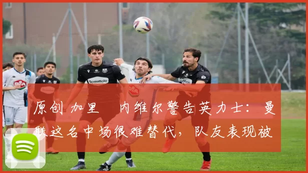 原创 加里・内维尔警告英力士：曼联这名中场很难替代，队友表现被赞 “离谱”