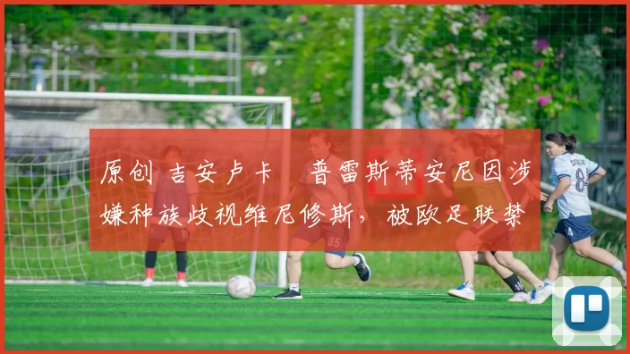 原创 吉安卢卡・普雷斯蒂安尼因涉嫌种族歧视维尼修斯，被欧足联禁赛