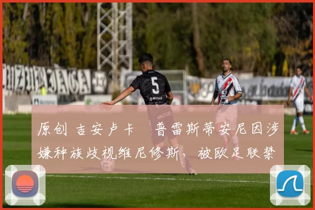 原创 吉安卢卡・普雷斯蒂安尼因涉嫌种族歧视维尼修斯，被欧足联禁赛