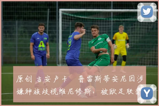 原创 吉安卢卡・普雷斯蒂安尼因涉嫌种族歧视维尼修斯，被欧足联禁赛