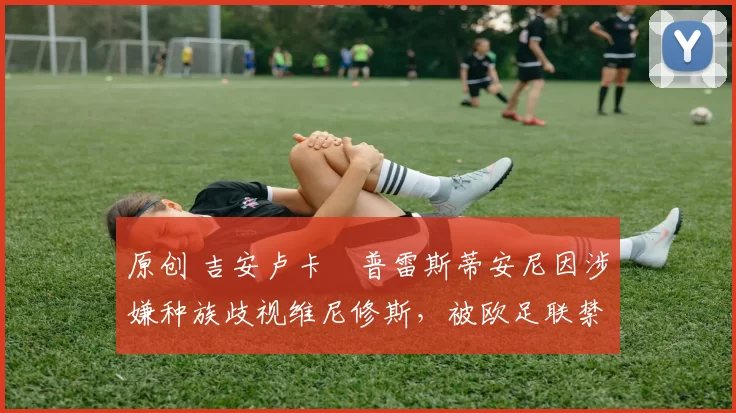 原创 吉安卢卡・普雷斯蒂安尼因涉嫌种族歧视维尼修斯,被欧足联禁赛