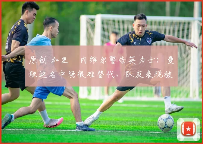 原创 加里・内维尔警告英力士：曼联这名中场很难替代，队友表现被赞 “离谱”