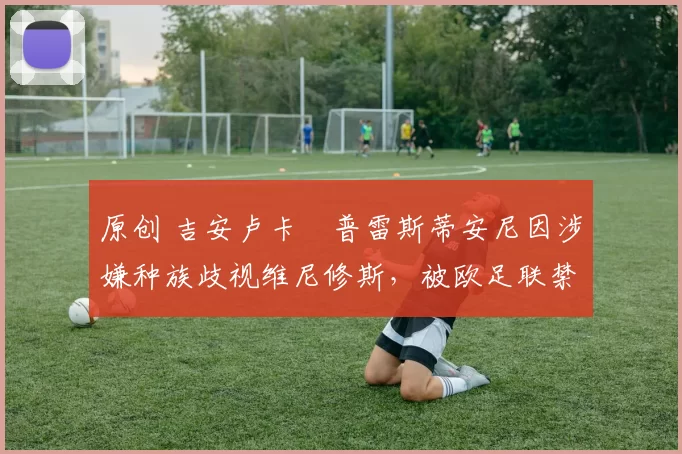 原创 吉安卢卡・普雷斯蒂安尼因涉嫌种族歧视维尼修斯，被欧足联禁赛