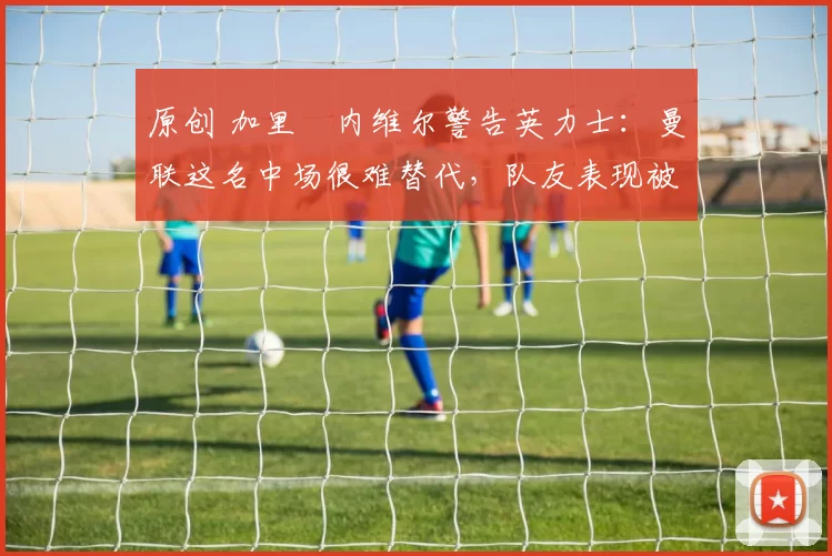 原创 加里・内维尔警告英力士：曼联这名中场很难替代，队友表现被赞 “离谱”