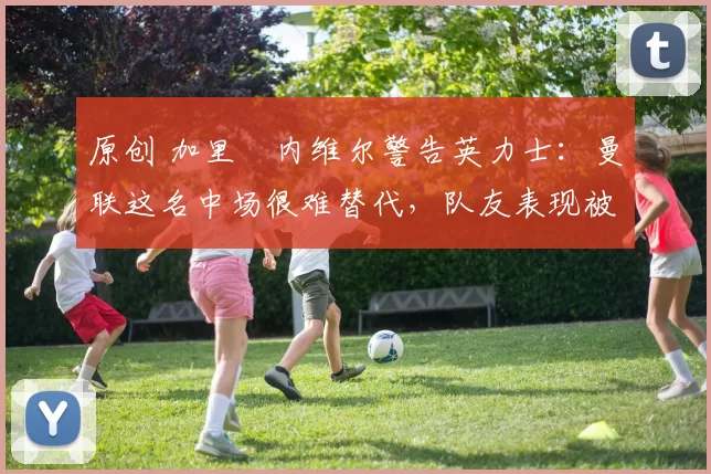 原创 加里・内维尔警告英力士：曼联这名中场很难替代，队友表现被赞 “离谱”