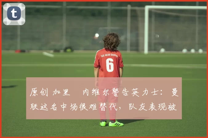 原创 加里・内维尔警告英力士:曼联这名中场很难替代,队友表现被赞 “离谱”