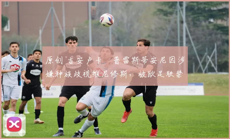 原创 吉安卢卡・普雷斯蒂安尼因涉嫌种族歧视维尼修斯，被欧足联禁赛