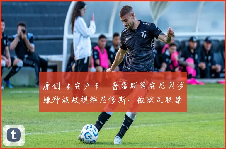 原创 吉安卢卡・普雷斯蒂安尼因涉嫌种族歧视维尼修斯，被欧足联禁赛