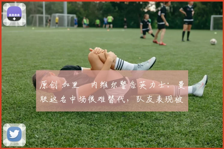 原创 加里・内维尔警告英力士：曼联这名中场很难替代，队友表现被赞 “离谱”