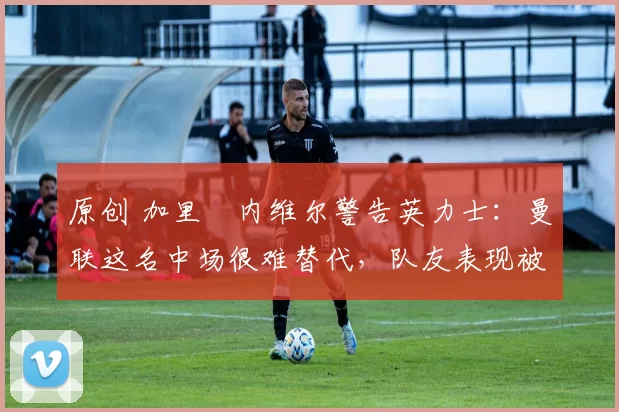 原创 加里・内维尔警告英力士：曼联这名中场很难替代，队友表现被赞 “离谱”