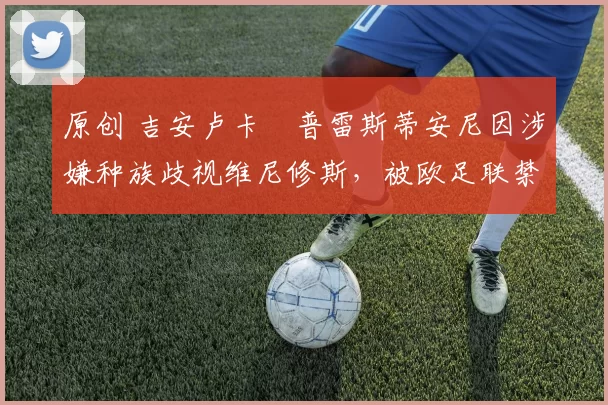 原创 吉安卢卡・普雷斯蒂安尼因涉嫌种族歧视维尼修斯，被欧足联禁赛