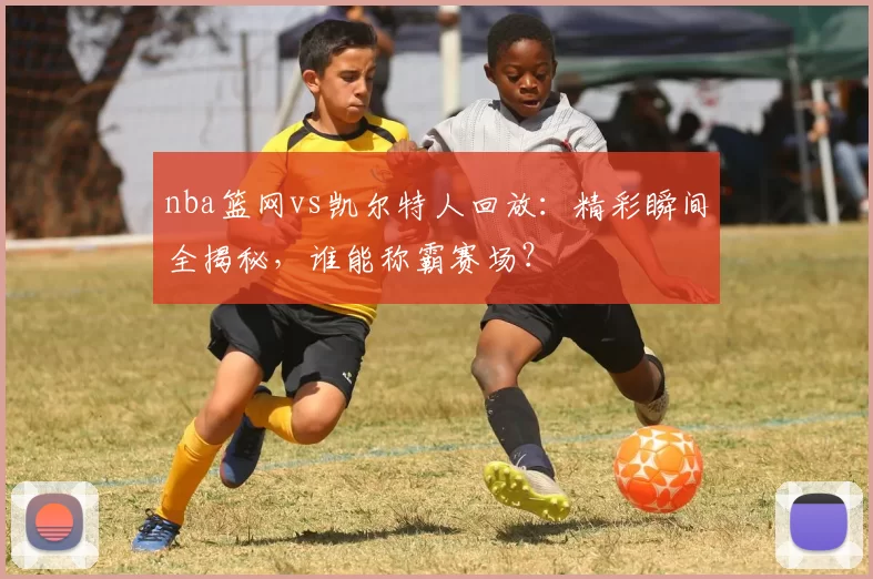 nba篮网vs凯尔特人回放：精彩瞬间全揭秘，谁能称霸赛场？