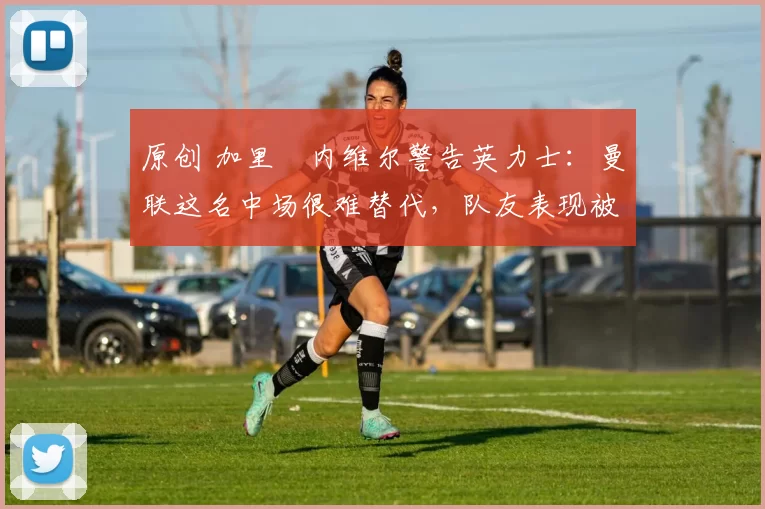 原创 加里・内维尔警告英力士：曼联这名中场很难替代，队友表现被赞 “离谱”