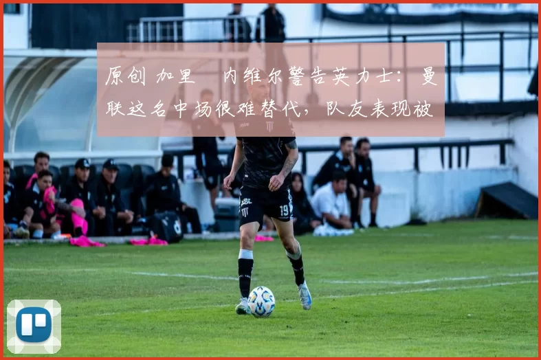 原创 加里・内维尔警告英力士:曼联这名中场很难替代,队友表现被赞 “离谱”