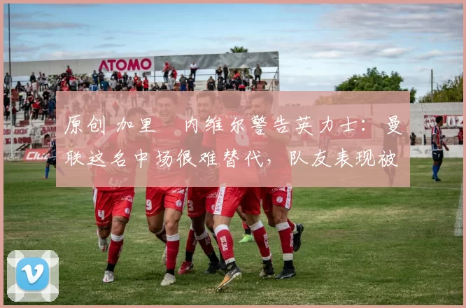 原创 加里・内维尔警告英力士：曼联这名中场很难替代，队友表现被赞 “离谱”