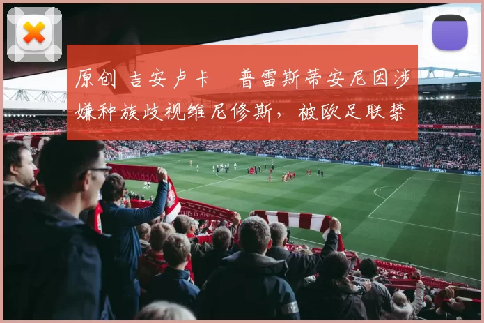 原创 吉安卢卡・普雷斯蒂安尼因涉嫌种族歧视维尼修斯，被欧足联禁赛