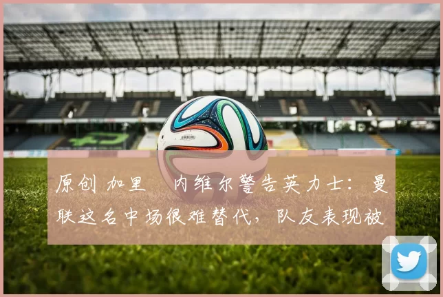 原创 加里・内维尔警告英力士:曼联这名中场很难替代,队友表现被赞 “离谱”