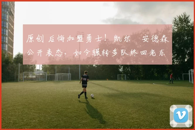 原创 后悔加盟勇士！凯尔・安德森公开表态，如今辗转多队终回老东家