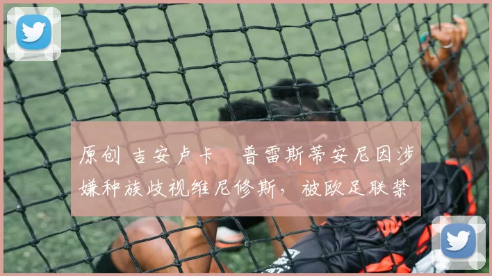 原创 吉安卢卡・普雷斯蒂安尼因涉嫌种族歧视维尼修斯，被欧足联禁赛