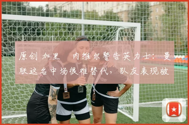 原创 加里・内维尔警告英力士：曼联这名中场很难替代，队友表现被赞 “离谱”