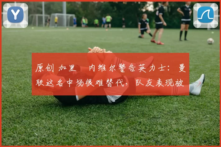 原创 加里・内维尔警告英力士：曼联这名中场很难替代，队友表现被赞 “离谱”