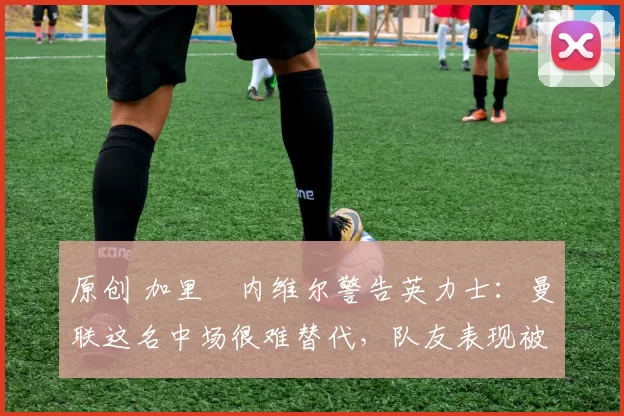 原创 加里・内维尔警告英力士：曼联这名中场很难替代，队友表现被赞 “离谱”