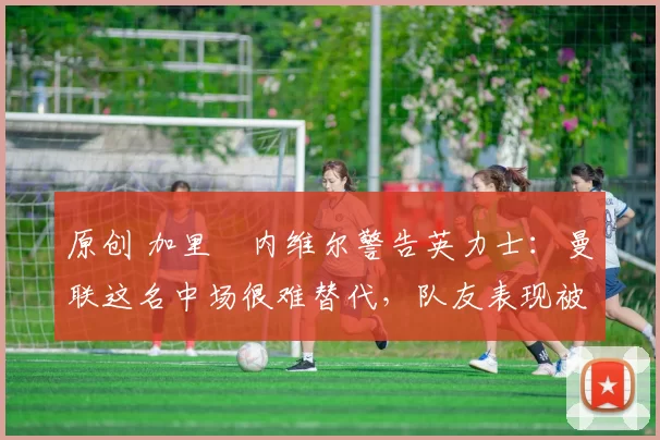 原创 加里・内维尔警告英力士：曼联这名中场很难替代，队友表现被赞 “离谱”