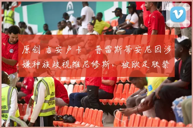 原创 吉安卢卡・普雷斯蒂安尼因涉嫌种族歧视维尼修斯，被欧足联禁赛