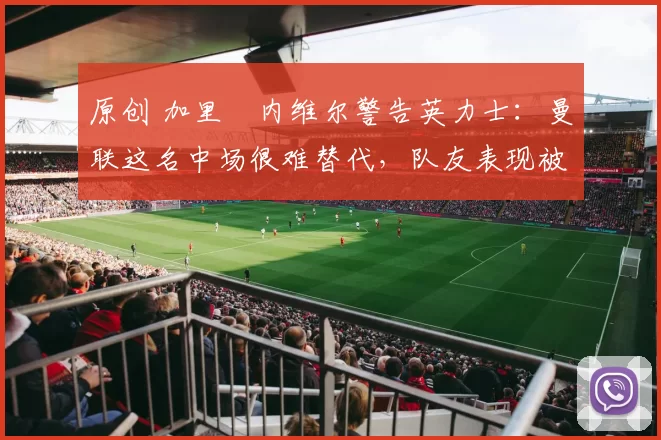 原创 加里・内维尔警告英力士：曼联这名中场很难替代，队友表现被赞 “离谱”
