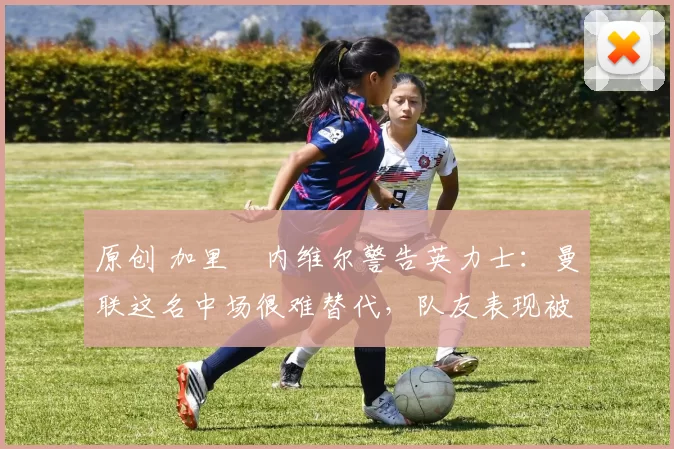 原创 加里・内维尔警告英力士：曼联这名中场很难替代，队友表现被赞 “离谱”