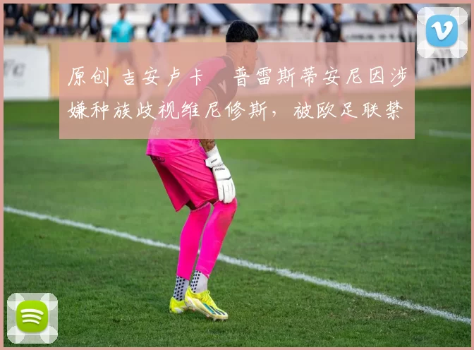 原创 吉安卢卡・普雷斯蒂安尼因涉嫌种族歧视维尼修斯，被欧足联禁赛