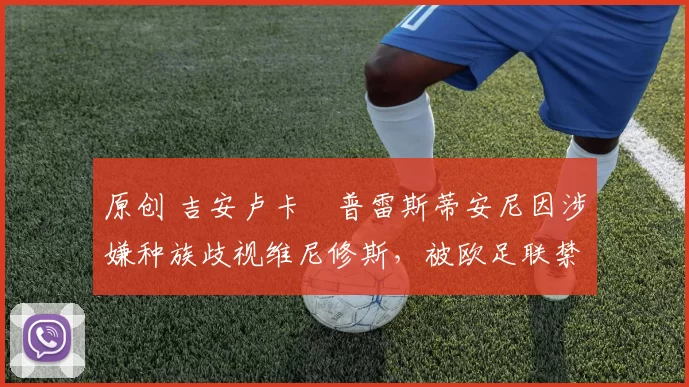 原创 吉安卢卡・普雷斯蒂安尼因涉嫌种族歧视维尼修斯，被欧足联禁赛