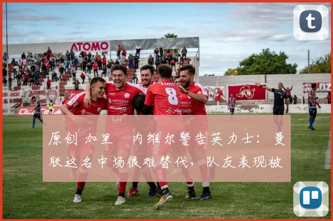 原创 加里・内维尔警告英力士：曼联这名中场很难替代，队友表现被赞 “离谱”