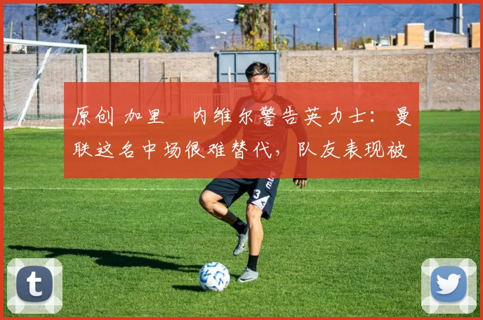 原创 加里・内维尔警告英力士：曼联这名中场很难替代，队友表现被赞 “离谱”