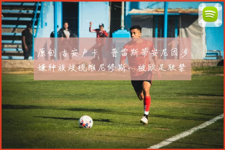 原创 吉安卢卡・普雷斯蒂安尼因涉嫌种族歧视维尼修斯,被欧足联禁赛