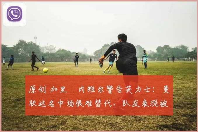 原创 加里・内维尔警告英力士：曼联这名中场很难替代，队友表现被赞 “离谱”