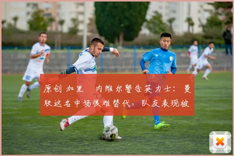 原创 加里・内维尔警告英力士:曼联这名中场很难替代,队友表现被赞 “离谱”