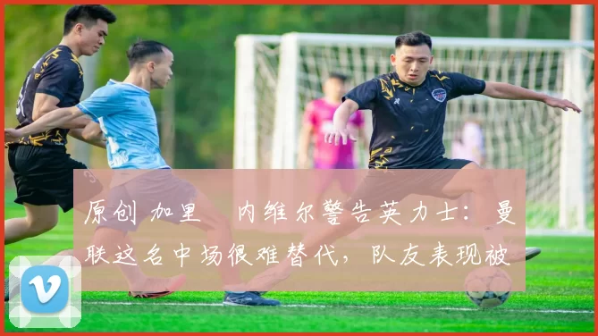 原创 加里・内维尔警告英力士：曼联这名中场很难替代，队友表现被赞 “离谱”