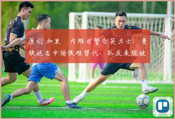 原创 加里・内维尔警告英力士:曼联这名中场很难替代,队友表现被赞 “离谱”